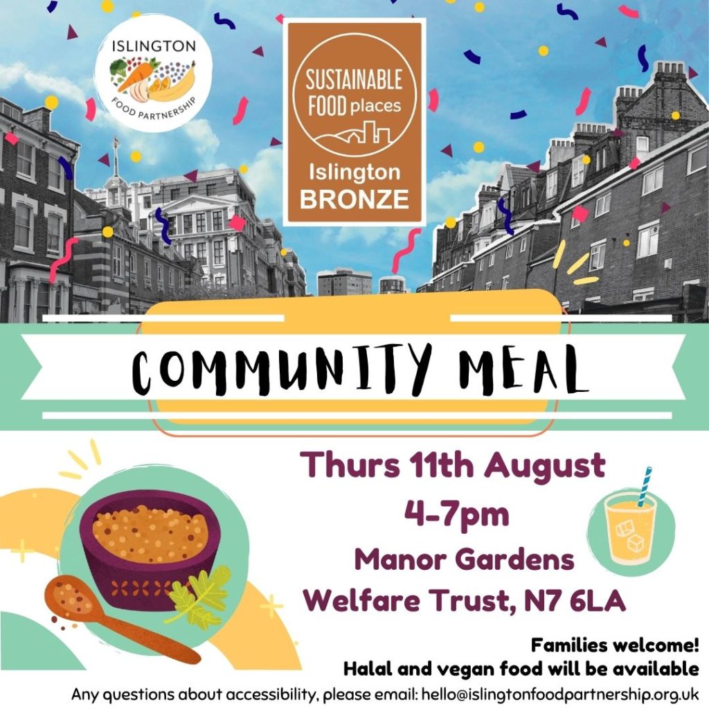 Poster for a community meal with the Islington Food Partnership. Thursday 11th August, 4-7pm. Address: Manor Gardens Welfare Trust N7 6LA. Families welcome! Halal and vegan food will be available. Any questions about accessibility, please email: hello@islingtonfoodpartnership.org.uk